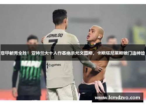 意甲新秀全胜！亚特兰大十人作客绝杀尤文图斯，卡斯塔尼莱斯破门造神迹